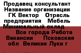 Продавец-консультант › Название организации ­ ГК Вектор › Отрасль предприятия ­ Мебель › Минимальный оклад ­ 15 000 - Все города Работа » Вакансии   . Псковская обл.,Великие Луки г.